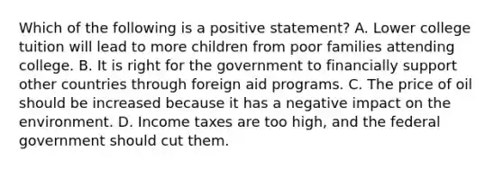 Which of the following is a positive statement? A. Lower college tuition will lead to more children from poor families attending college. B. It is right for the government to financially support other countries through foreign aid programs. C. The price of oil should be increased because it has a negative impact on the environment. D. Income taxes are too high, and the federal government should cut them.