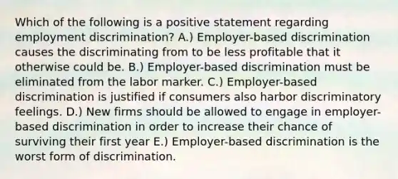 Which of the following is a positive statement regarding employment discrimination? A.) Employer-based discrimination causes the discriminating from to be less profitable that it otherwise could be. B.) Employer-based discrimination must be eliminated from the labor marker. C.) Employer-based discrimination is justified if consumers also harbor discriminatory feelings. D.) New firms should be allowed to engage in employer-based discrimination in order to increase their chance of surviving their first year E.) Employer-based discrimination is the worst form of discrimination.