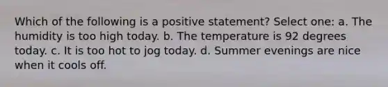 Which of the following is a positive statement? Select one: a. The humidity is too high today. b. The temperature is 92 degrees today. c. It is too hot to jog today. d. Summer evenings are nice when it cools off.