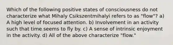 Which of the following positive states of consciousness do not characterize what Mihaly Csikszentmihalyi refers to as "flow"? a) A high level of focused attention. b) Involvement in an activity such that time seems to fly by. c) A sense of intrinsic enjoyment in the activity. d) All of the above characterize "flow."