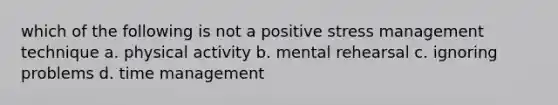 which of the following is not a positive stress management technique a. physical activity b. mental rehearsal c. ignoring problems d. time management