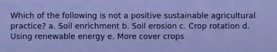 Which of the following is not a positive sustainable agricultural practice? a. Soil enrichment b. Soil erosion c. Crop rotation d. Using renewable energy e. More cover crops