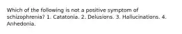 Which of the following is not a positive symptom of schizophrenia? 1. Catatonia. 2. Delusions. 3. Hallucinations. 4. Anhedonia.