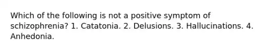 Which of the following is not a positive symptom of schizophrenia? 1. Catatonia. 2. Delusions. 3. Hallucinations. 4. Anhedonia.