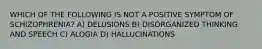 WHICH OF THE FOLLOWING IS NOT A POSITIVE SYMPTOM OF SCHIZOPHRENIA? A) DELUSIONS B) DISORGANIZED THINKING AND SPEECH C) ALOGIA D) HALLUCINATIONS