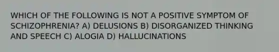 WHICH OF THE FOLLOWING IS NOT A POSITIVE SYMPTOM OF SCHIZOPHRENIA? A) DELUSIONS B) DISORGANIZED THINKING AND SPEECH C) ALOGIA D) HALLUCINATIONS