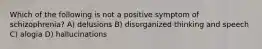 Which of the following is not a positive symptom of schizophrenia? A) delusions B) disorganized thinking and speech C) alogia D) hallucinations