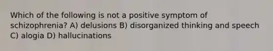 Which of the following is not a positive symptom of schizophrenia? A) delusions B) disorganized thinking and speech C) alogia D) hallucinations