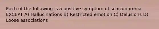 Each of the following is a positive symptom of schizophrenia EXCEPT A) Hallucinations B) Restricted emotion C) Delusions D) Loose associations