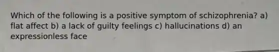 Which of the following is a positive symptom of schizophrenia? a) flat affect b) a lack of guilty feelings c) hallucinations d) an expressionless face