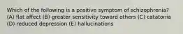 Which of the following is a positive symptom of schizophrenia? (A) flat affect (B) greater sensitivity toward others (C) catatonia (D) reduced depression (E) hallucinations