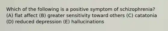 Which of the following is a positive symptom of schizophrenia? (A) flat affect (B) greater sensitivity toward others (C) catatonia (D) reduced depression (E) hallucinations