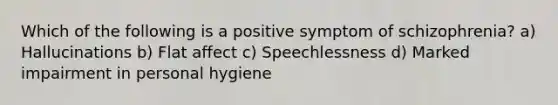 Which of the following is a positive symptom of schizophrenia? a) Hallucinations b) Flat affect c) Speechlessness d) Marked impairment in personal hygiene