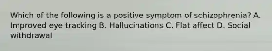 Which of the following is a positive symptom of schizophrenia? A. Improved eye tracking B. Hallucinations C. Flat affect D. Social withdrawal