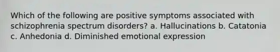 Which of the following are positive symptoms associated with schizophrenia spectrum disorders? a. Hallucinations b. Catatonia c. Anhedonia d. Diminished emotional expression