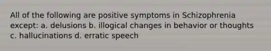 All of the following are positive symptoms in Schizophrenia except: a. delusions b. illogical changes in behavior or thoughts c. hallucinations d. erratic speech