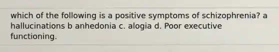 which of the following is a positive symptoms of schizophrenia? a hallucinations b anhedonia c. alogia d. Poor executive functioning.