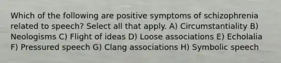 Which of the following are positive symptoms of schizophrenia related to speech? Select all that apply. A) Circumstantiality B) Neologisms C) Flight of ideas D) Loose associations E) Echolalia F) Pressured speech G) Clang associations H) Symbolic speech