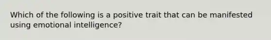 Which of the following is a positive trait that can be manifested using emotional intelligence?