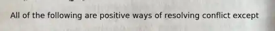 All of the following are positive ways of resolving conflict except