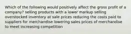 Which of the following would positively affect the gross profit of a company? selling products with a lower markup selling overstocked inventory at sale prices reducing the costs paid to suppliers for merchandise lowering sales prices of merchandise to meet increasing competition