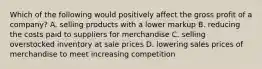 Which of the following would positively affect the gross profit of a company? A. selling products with a lower markup B. reducing the costs paid to suppliers for merchandise C. selling overstocked inventory at sale prices D. lowering sales prices of merchandise to meet increasing competition