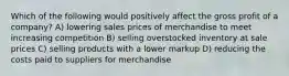 Which of the following would positively affect the gross profit of a company? A) lowering sales prices of merchandise to meet increasing competition B) selling overstocked inventory at sale prices C) selling products with a lower markup D) reducing the costs paid to suppliers for merchandise