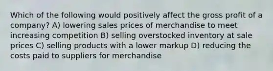 Which of the following would positively affect the gross profit of a company? A) lowering sales prices of merchandise to meet increasing competition B) selling overstocked inventory at sale prices C) selling products with a lower markup D) reducing the costs paid to suppliers for merchandise