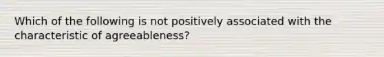 Which of the following is not positively associated with the characteristic of agreeableness?