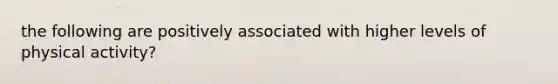 the following are positively associated with higher levels of physical activity?