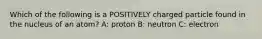 Which of the following is a POSITIVELY charged particle found in the nucleus of an atom? A: proton B: neutron C: electron