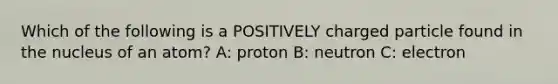 Which of the following is a POSITIVELY charged particle found in the nucleus of an atom? A: proton B: neutron C: electron