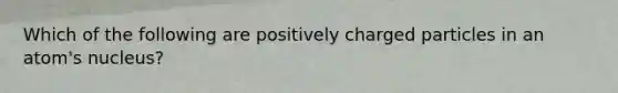 Which of the following are positively charged particles in an atom's nucleus?