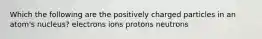 Which the following are the positively charged particles in an atom's nucleus? electrons ions protons neutrons