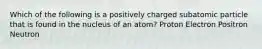 Which of the following is a positively charged subatomic particle that is found in the nucleus of an atom? Proton Electron Positron Neutron