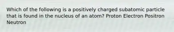 Which of the following is a positively charged subatomic particle that is found in the nucleus of an atom? Proton Electron Positron Neutron