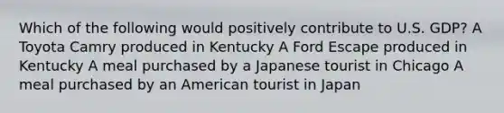 Which of the following would positively contribute to U.S. GDP? A Toyota Camry produced in Kentucky A Ford Escape produced in Kentucky A meal purchased by a Japanese tourist in Chicago A meal purchased by an American tourist in Japan