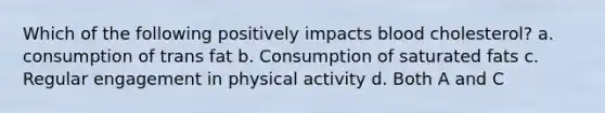 Which of the following positively impacts blood cholesterol? a. consumption of trans fat b. Consumption of saturated fats c. Regular engagement in physical activity d. Both A and C