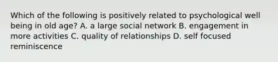 Which of the following is positively related to psychological well being in old age? A. a large social network B. engagement in more activities C. quality of relationships D. self focused reminiscence