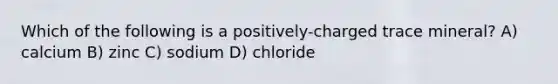 Which of the following is a positively-charged trace mineral? A) calcium B) zinc C) sodium D) chloride