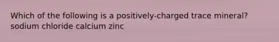 Which of the following is a positively-charged trace mineral? sodium chloride calcium zinc