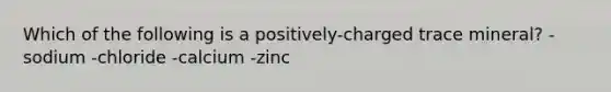 Which of the following is a positively-charged trace mineral? -sodium -chloride -calcium -zinc