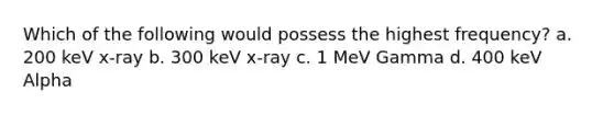 Which of the following would possess the highest frequency? a. 200 keV x-ray b. 300 keV x-ray c. 1 MeV Gamma d. 400 keV Alpha