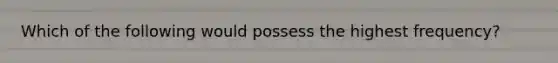 Which of the following would possess the highest frequency?