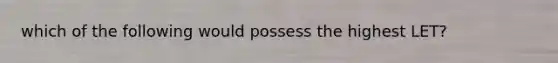 which of the following would possess the highest LET?