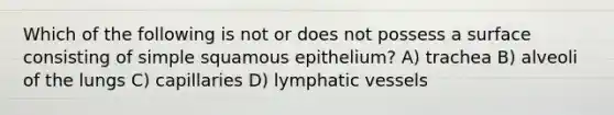 Which of the following is not or does not possess a surface consisting of simple squamous epithelium? A) trachea B) alveoli of the lungs C) capillaries D) lymphatic vessels