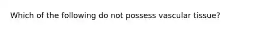 Which of the following do not possess vascular tissue?