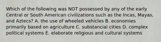 Which of the following was NOT possessed by any of the early Central or South American civilizations such as the Incas, Mayas, and Aztecs? A. the use of wheeled vehicles B. economies primarily based on agriculture C. substancial cities D. complex political systems E. elaborate religious and cultural systems