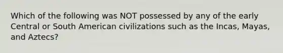 Which of the following was NOT possessed by any of the early Central or South American civilizations such as the Incas, Mayas, and Aztecs?