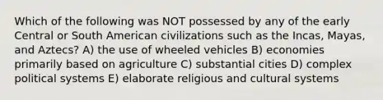 Which of the following was NOT possessed by any of the early Central or South American civilizations such as the Incas, Mayas, and Aztecs? A) the use of wheeled vehicles B) economies primarily based on agriculture C) substantial cities D) complex political systems E) elaborate religious and cultural systems